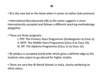 IB
• IB is the new kid on the block when it comes to Indian Sub-continent.
• International Baccalaureate (IB) as the name suggests is more
internationally accepted and follows a different teaching methodology
altogether.
• There are three programs:
I. PYP: The Primary Years Programme (Kindergarten to Class 5).
II. MYP: The Middle Years Programme (Class 6 to Class 10).
III. DP: The Diploma Programme (Class 11 to Class 12).
• IB syllabus is accepted world-wide which gives a definite edge to the
students who aspire to go abroad for higher studies.
• There are very few IB World Schools in India, clearly exhibiting its
elitist status.
 