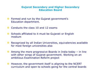 Formed and run by the Gujarat government’s
Education department.
Conducts the class 10 and 12 exams
Schools affiliated to it must be Gujarati or English
medium
Recognized by all Indian Universities, equivalencies available
for most foreign universities also
Among the more progressive Boards in India today – in line
with other wings of Gujarat government. Working on an
ambitious Examination Reform project
However, the government itself is aligning to the NCERT
curriculum and open to schools going for the central boards
Gujarat Secondary and Higher Secondary
Education Board
 