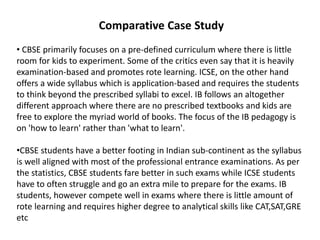 Comparative Case Study
• CBSE primarily focuses on a pre-defined curriculum where there is little
room for kids to experiment. Some of the critics even say that it is heavily
examination-based and promotes rote learning. ICSE, on the other hand
offers a wide syllabus which is application-based and requires the students
to think beyond the prescribed syllabi to excel. IB follows an altogether
different approach where there are no prescribed textbooks and kids are
free to explore the myriad world of books. The focus of the IB pedagogy is
on 'how to learn' rather than 'what to learn'.
•CBSE students have a better footing in Indian sub-continent as the syllabus
is well aligned with most of the professional entrance examinations. As per
the statistics, CBSE students fare better in such exams while ICSE students
have to often struggle and go an extra mile to prepare for the exams. IB
students, however compete well in exams where there is little amount of
rote learning and requires higher degree to analytical skills like CAT,SAT,GRE
etc
 