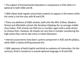 • The subject of Environmental Education is compulsory in ICSE while it is
optional in both CBSE and IB.
• CBSE allows both regular and private students to appear in the exams while
the same is not the case with IB and ICSE.
• There are plethora of CBSE schools, both elite like DPS, SriRam, Modern
School and affordable schools like Kendriya Vidyalaya for an average middle
class Indian. ICSE schools are little less in number, again with a wide choice
to choose from. However, IB schools are very few in number considering the
high tuition fees and its late entry in Indian Education.
• Internal assessments have been a prime component in ICSE and IB syllabus,
while CBSE is slowly drifting towards this.
• CBSE approves of both English and Hindi as mediums of instruction. On the
contrary, Hindi is treated as a second optional language in IB and ICSE.
 