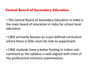 • The Central Board of Secondary Education in India is
the main board of education in India for school level
education .
• CBSE primarily focuses on a pre-defined curriculum
where there is little room for kids to experiment.
• CBSE students have a better footing in Indian sub-
continent as the syllabus is well aligned with most of
the professional entrance examinations.
Central Board of Secondary Education
 