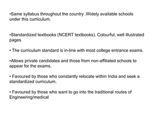 •Same syllabus throughout the country .Widely available schools
under this curriculum.
•Standardized textbooks (NCERT textbooks). Colourful, well illustrated
pages
• The curriculum standard is in-line with most college entrance exams.
•Allows private candidates and those from non-affiliated schools to
appear for the exams.
• Favoured by those who constantly relocate within India and seek a
standardized curriculum.
• Favoured by those who want to go into the traditional routes of
Engineering/medical
 