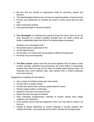 Be sure that you provide an appropriate model for grooming, speech and
behavior.
The disadvantaged students may not have an organized pattern of living at home.
Provide new experiences for students by means of audio visual aids and field
trips.
Never embarrass students.
Give special thought to intinerant students
2. The advantaged- an individual who possess things that others want but do not
have. Because of a mother’s excellent prenatal care, her child’s mental and
health is statistically higher than that of his disadvantages counterpart.
Problems of an advantaged child
His parents expect a great deal of him.
He has little free time.
He has little or no contact with young people of different backgrounds.
His family may move frequently.
3. The Slow Learner- needs more time and more repetition than his peers in order
to learn concepts, operations and procedures. He is less skillful in manipulating
symbols than others his age and he does not readily grasp abstract ideas. He
frequently has a short attention span, slow reaction time, a limited vocabulary
and a poor memory.
Suggestions on dealing with slow learner
Use a variety of activities during each class period.
Provide drill in a variety of ways.
Provide slow learner with numerous opportunities for review.
Present subject matter in small steps.
Appeal to more than one sense at a time.
Experiment with new types of material.
Have interesting supplementary materials of several reading level readily
available in the classroom.
If the students cannot read text assigned to them, you may need to rewrite it so
they can.
Instead of always depending on printed materials to provide students with
needed information, use visual aids such as films, filmstrip and transparencies.
 