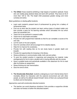 4. The Gifted- those students exhibiting a high degree of academic aptitude- those
who can readily grasp abstract ideas and work with symbols. They have an IQ of
more than 120 to 125. The bright child possesses greater energy and more
curiosity and active.
Basic guidelines on dealing gifted students.
Learn each student’s present level of achievement by giving him a battery of
achievement tests.
Find out at what rate the student can learn various types of subject matter and
then provide a pace for his learning activities which stimulates him but which
does not overwhelm him.
Teach him to be proficient in research skills.
Teach him to read faster and better.
Provide him with programmed materials so that he can complete a course at his
own rate.
Let him work on his own projects.
Give him activities which will encourage him to classify objects.
Help him to improve his vocabulary.
Provide him with reading lists so he can study topics in greater depth and
breadth.
Provide him opportunities for browsing in the library.
Stress proficiency in communication skills- both oral and written.
To give the student practice in organizing and presenting his material, make
arrangements for him to tutor a student who is having difficulty with the course.
Have a suitable books and periodicals available in the classroom for him to read
after he finishes an assignment.
Stress thinking-not rote memorization.
Give him time to think.
5. The Emotionally Disturbed- students undergoing so much internal stress that it
inevitably affects his interaction with the external environment and with other
people, as well as his attitude toward himself. Some of them are a physical threat
to others and to themselves.
Approaches used with emotionally disturbed students
The teacher can avoid disastrous situations if she provides a supportive climate
and does not harass or bother the disturbed student.
 
