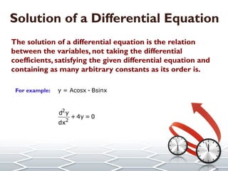 Solution of a Differential Equation
The solution of a differential equation is the relation
between the variables, not taking the differential
coefficients, satisfying the given differential equation and
containing as many arbitrary constants as its order is.
For example:
is a solution of the differential equation
y = Acosx - Bsinx
2
2
d y
+ 4y = 0
dx
 