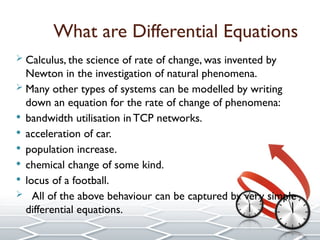 What are Differential Equations
 Calculus, the science of rate of change, was invented by
Newton in the investigation of natural phenomena.
 Many other types of systems can be modelled by writing
down an equation for the rate of change of phenomena:
 bandwidth utilisation in TCP networks.
 acceleration of car.
 population increase.
 chemical change of some kind.
 locus of a football.
 All of the above behaviour can be captured by very simple
differential equations.
 