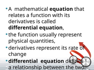 A mathematical equation that
relates a function with its
derivatives is called
differential equation,
the function usually represent
physical quantities,
derivatives represent its rate of
change
differential equation defines
a relationship between the two.
 