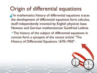 Origin of differential equations
In mathematics history of differential equations traces
the development of differential equations form calculus,
itself independently invented by English physicist Isaac
Newton and German mathematician Gottfried Leibniz.
The history of the subject of differential equations in
concise form a synopsis of the recent article ‘’The
History of Differential Equations 1670-1950’’.
 