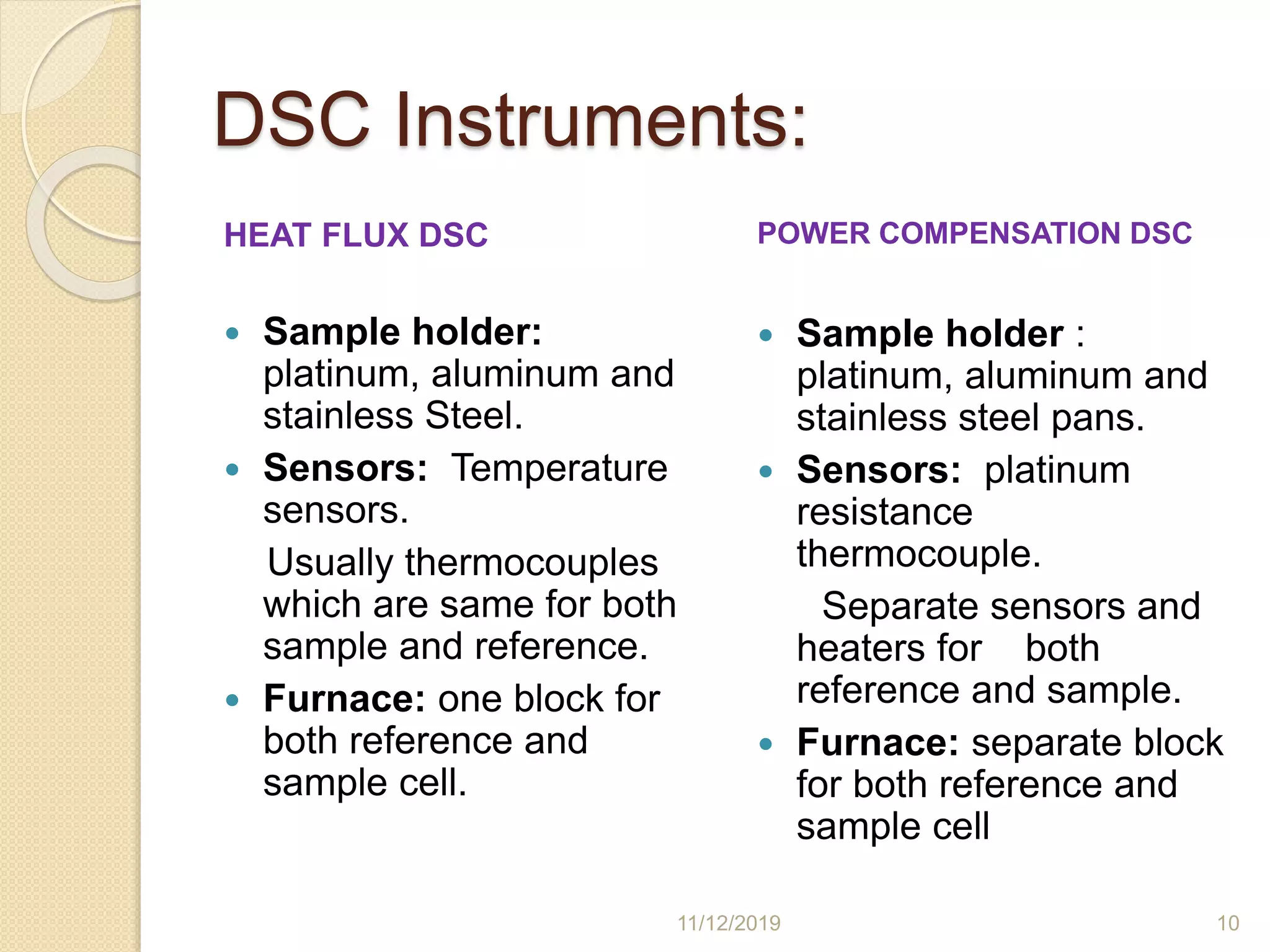 DSC Instruments:
HEAT FLUX DSC
 Sample holder:
platinum, aluminum and
stainless Steel.
 Sensors: Temperature
sensors.
Usually thermocouples
which are same for both
sample and reference.
 Furnace: one block for
both reference and
sample cell.
POWER COMPENSATION DSC
 Sample holder :
platinum, aluminum and
stainless steel pans.
 Sensors: platinum
resistance
thermocouple.
Separate sensors and
heaters for both
reference and sample.
 Furnace: separate block
for both reference and
sample cell
11/12/2019 10
 