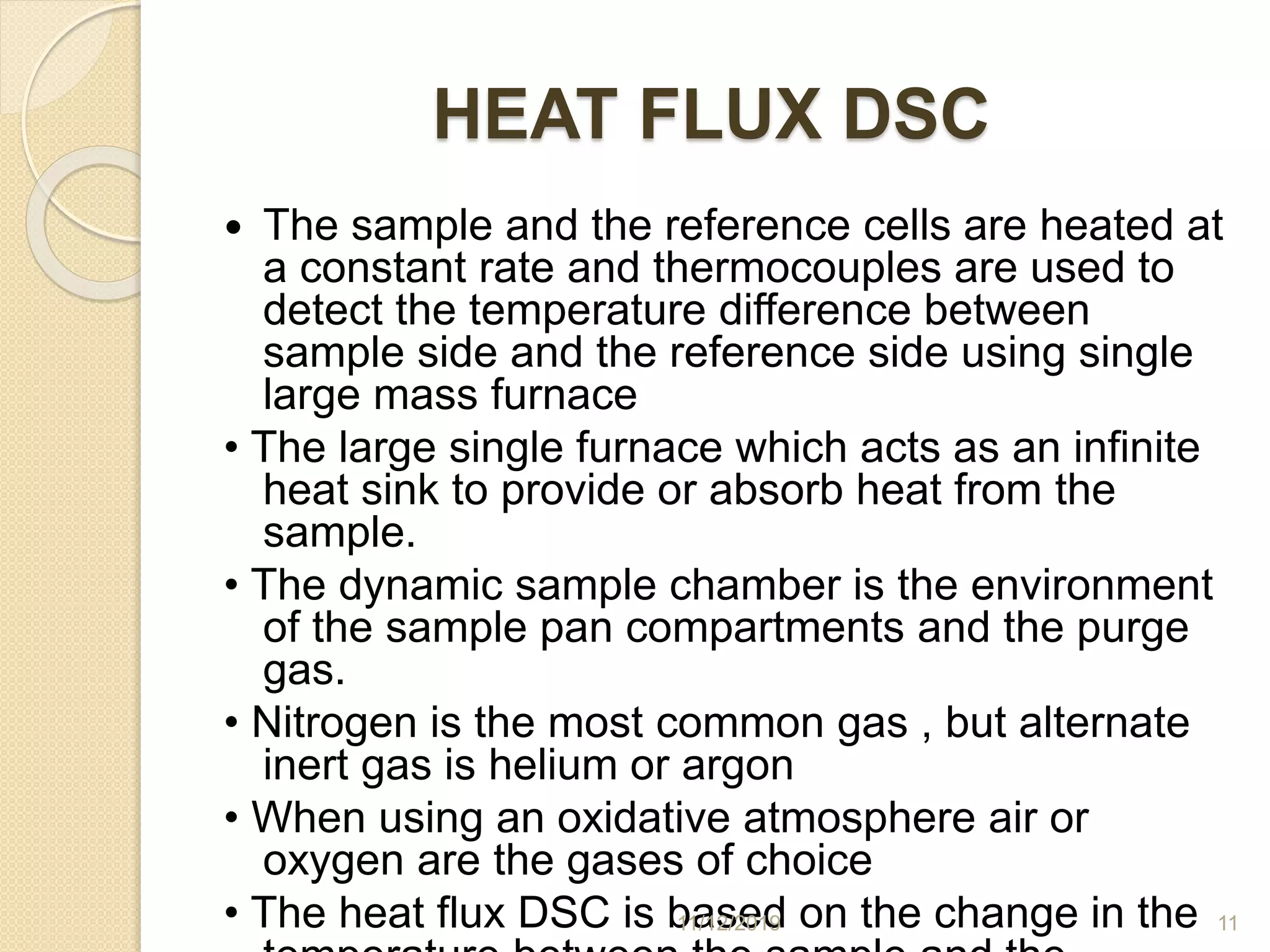 HEAT FLUX DSC
 The sample and the reference cells are heated at
a constant rate and thermocouples are used to
detect the temperature difference between
sample side and the reference side using single
large mass furnace
• The large single furnace which acts as an infinite
heat sink to provide or absorb heat from the
sample.
• The dynamic sample chamber is the environment
of the sample pan compartments and the purge
gas.
• Nitrogen is the most common gas , but alternate
inert gas is helium or argon
• When using an oxidative atmosphere air or
oxygen are the gases of choice
• The heat flux DSC is based on the change in the11/12/2019 11
 
