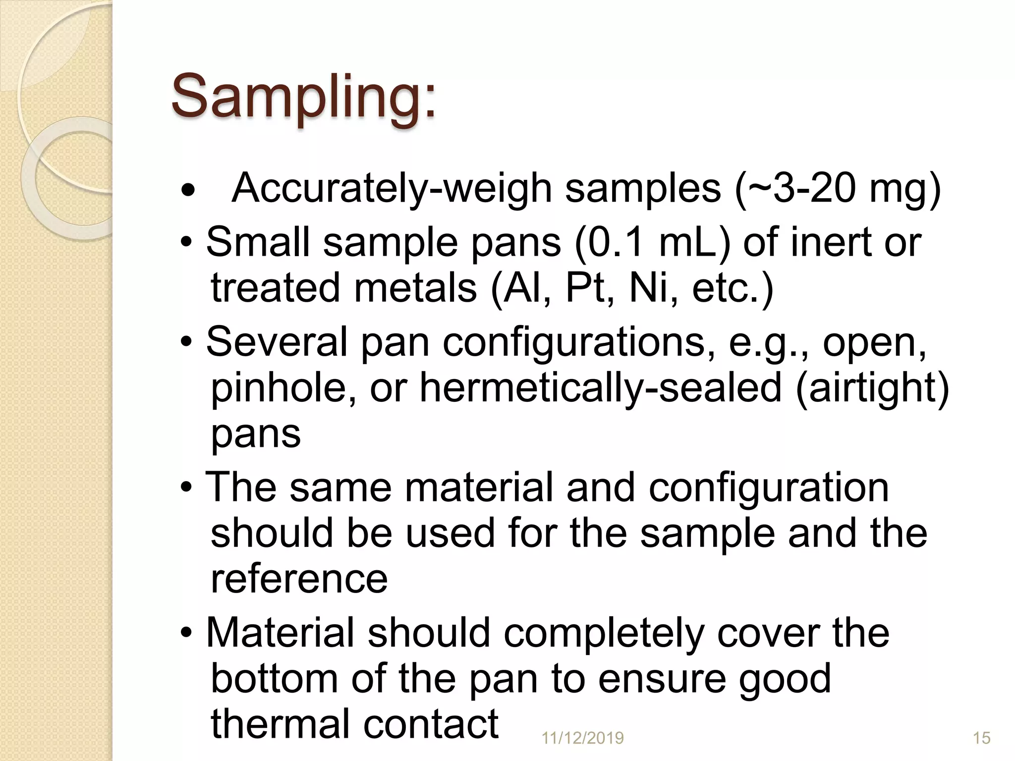 Sampling:
 Accurately-weigh samples (~3-20 mg)
• Small sample pans (0.1 mL) of inert or
treated metals (Al, Pt, Ni, etc.)
• Several pan configurations, e.g., open,
pinhole, or hermetically-sealed (airtight)
pans
• The same material and configuration
should be used for the sample and the
reference
• Material should completely cover the
bottom of the pan to ensure good
thermal contact 11/12/2019 15
 