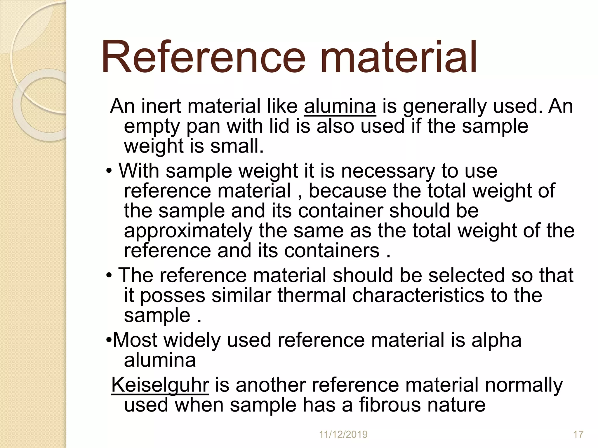 Reference material
An inert material like alumina is generally used. An
empty pan with lid is also used if the sample
weight is small.
• With sample weight it is necessary to use
reference material , because the total weight of
the sample and its container should be
approximately the same as the total weight of the
reference and its containers .
• The reference material should be selected so that
it posses similar thermal characteristics to the
sample .
•Most widely used reference material is alpha
alumina
Keiselguhr is another reference material normally
used when sample has a fibrous nature
11/12/2019 17
 