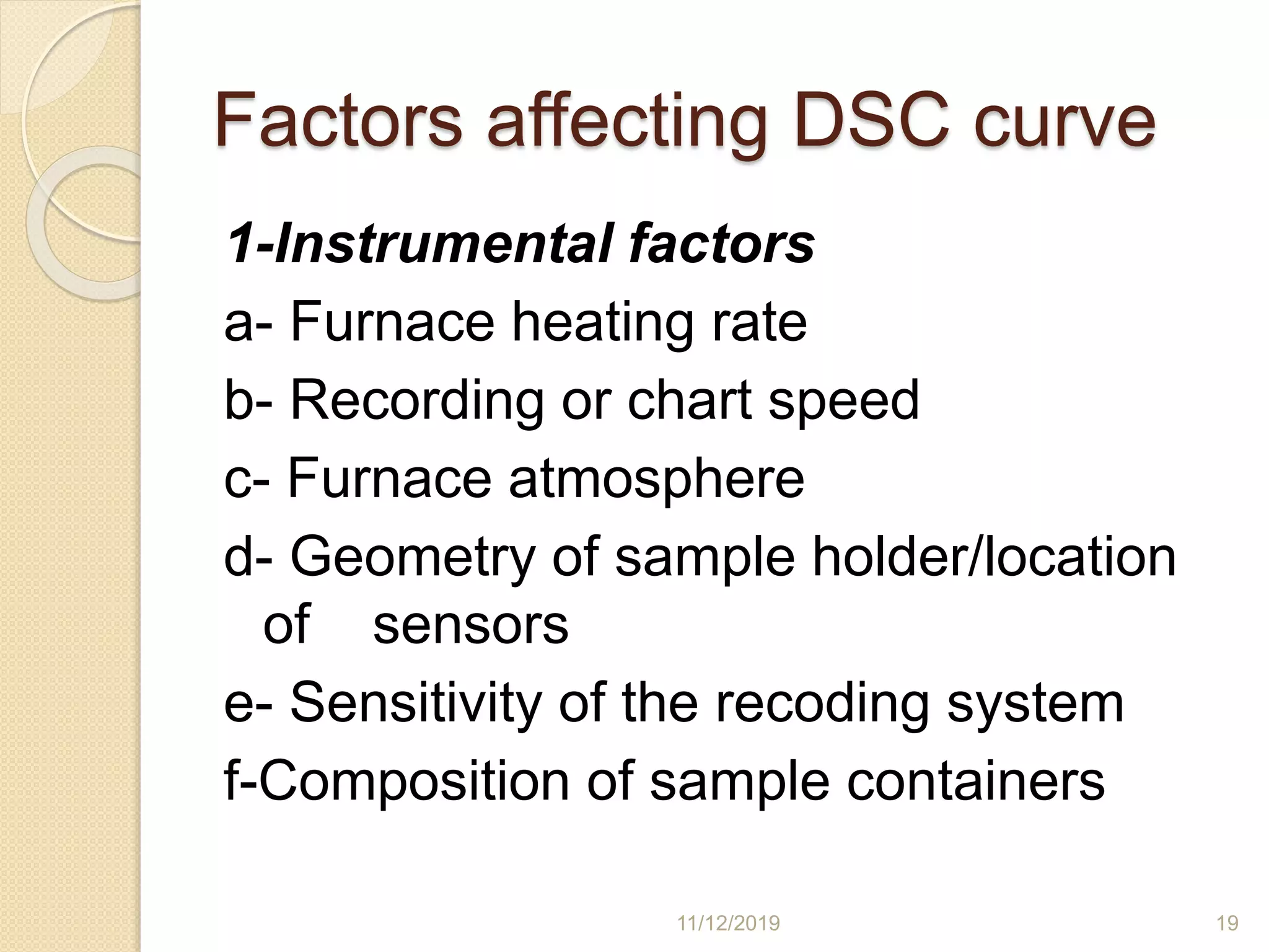 Factors affecting DSC curve
1-Instrumental factors
a- Furnace heating rate
b- Recording or chart speed
c- Furnace atmosphere
d- Geometry of sample holder/location
of sensors
e- Sensitivity of the recoding system
f-Composition of sample containers
11/12/2019 19
 