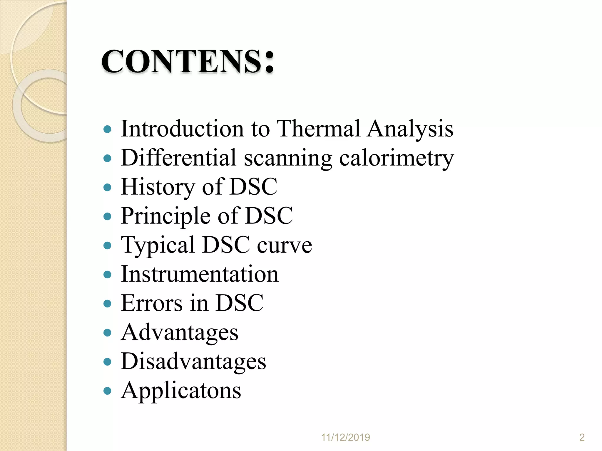 CONTENS:
 Introduction to Thermal Analysis
 Differential scanning calorimetry
 History of DSC
 Principle of DSC
 Typical DSC curve
 Instrumentation
 Errors in DSC
 Advantages
 Disadvantages
 Applicatons
11/12/2019 2
 