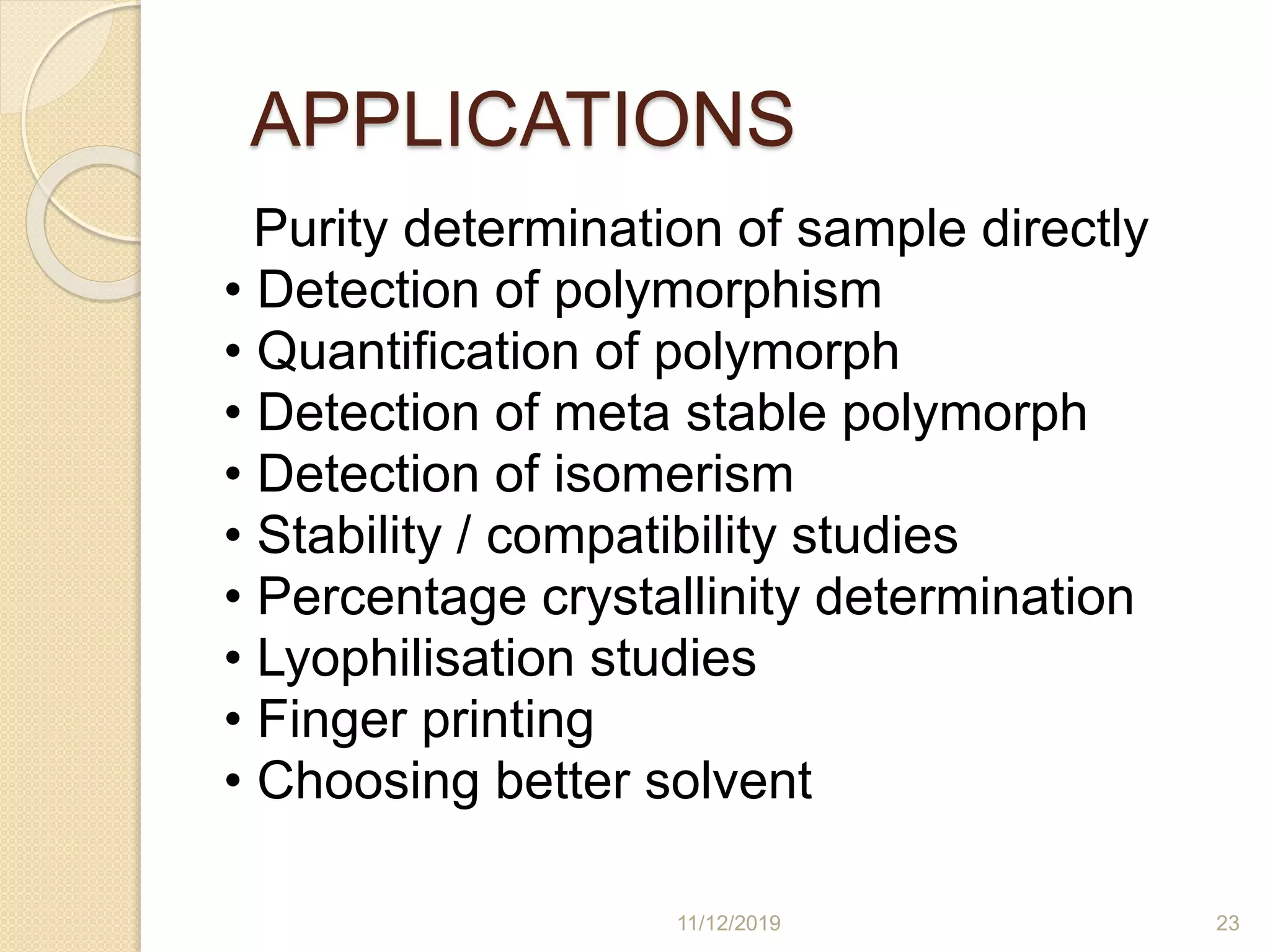 APPLICATIONS
Purity determination of sample directly
• Detection of polymorphism
• Quantification of polymorph
• Detection of meta stable polymorph
• Detection of isomerism
• Stability / compatibility studies
• Percentage crystallinity determination
• Lyophilisation studies
• Finger printing
• Choosing better solvent
11/12/2019 23
 