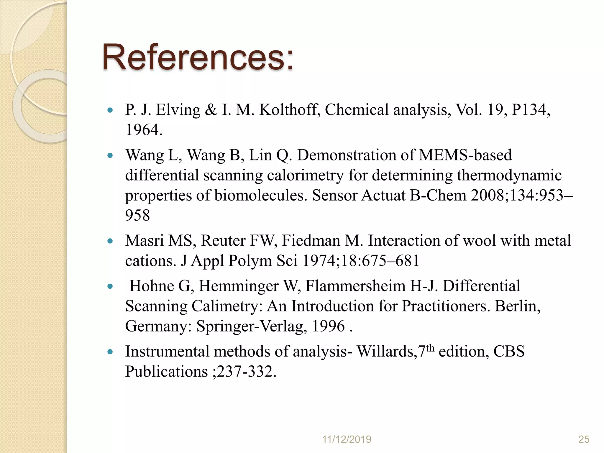 References:
 P. J. Elving & I. M. Kolthoff, Chemical analysis, Vol. 19, P134,
1964.
 Wang L, Wang B, Lin Q. Demonstration of MEMS-based
differential scanning calorimetry for determining thermodynamic
properties of biomolecules. Sensor Actuat B-Chem 2008;134:953–
958
 Masri MS, Reuter FW, Fiedman M. Interaction of wool with metal
cations. J Appl Polym Sci 1974;18:675–681
 Hohne G, Hemminger W, Flammersheim H-J. Differential
Scanning Calimetry: An Introduction for Practitioners. Berlin,
Germany: Springer-Verlag, 1996 .
 Instrumental methods of analysis- Willards,7th edition, CBS
Publications ;237-332.
11/12/2019 25
 