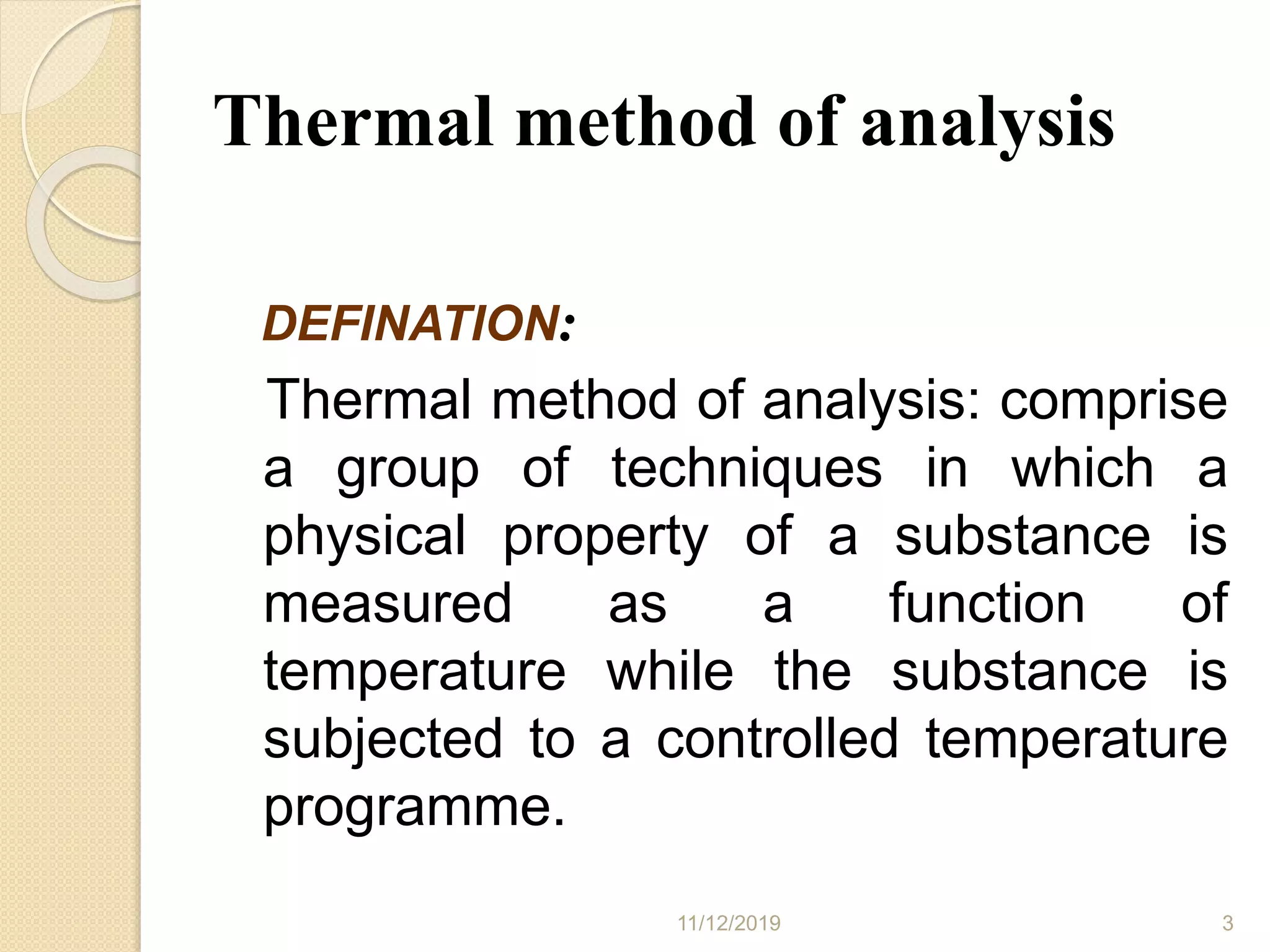 Thermal method of analysis
DEFINATION:
Thermal method of analysis: comprise
a group of techniques in which a
physical property of a substance is
measured as a function of
temperature while the substance is
subjected to a controlled temperature
programme.
11/12/2019 3
 