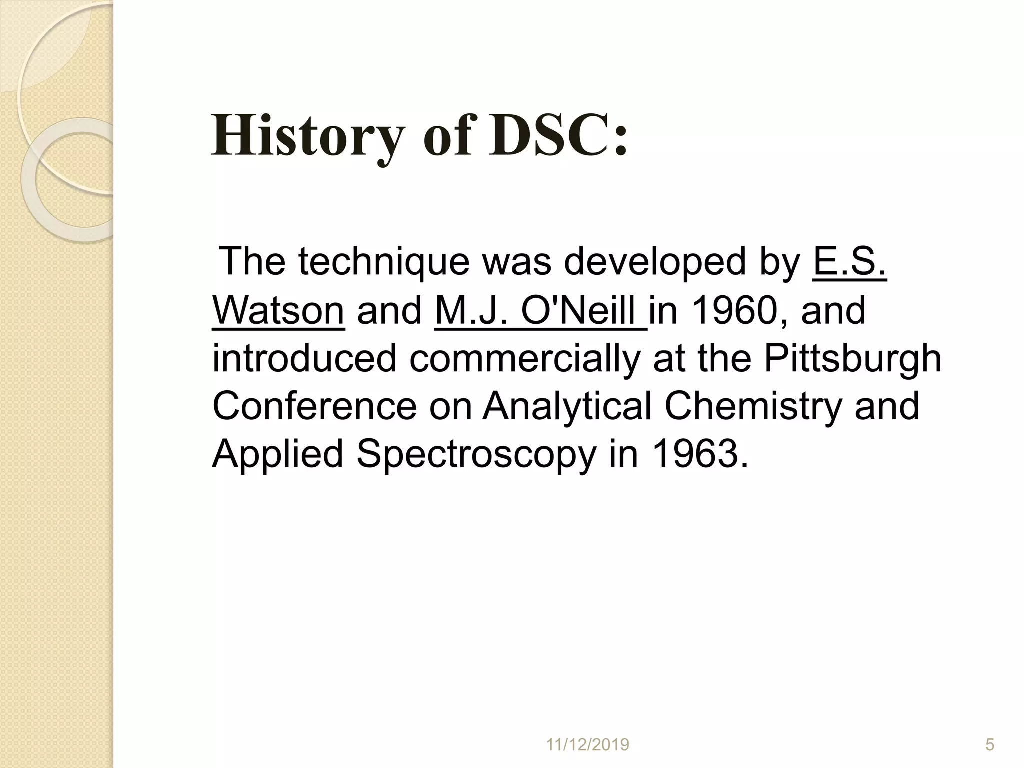 History of DSC:
The technique was developed by E.S.
Watson and M.J. O'Neill in 1960, and
introduced commercially at the Pittsburgh
Conference on Analytical Chemistry and
Applied Spectroscopy in 1963.
11/12/2019 5
 