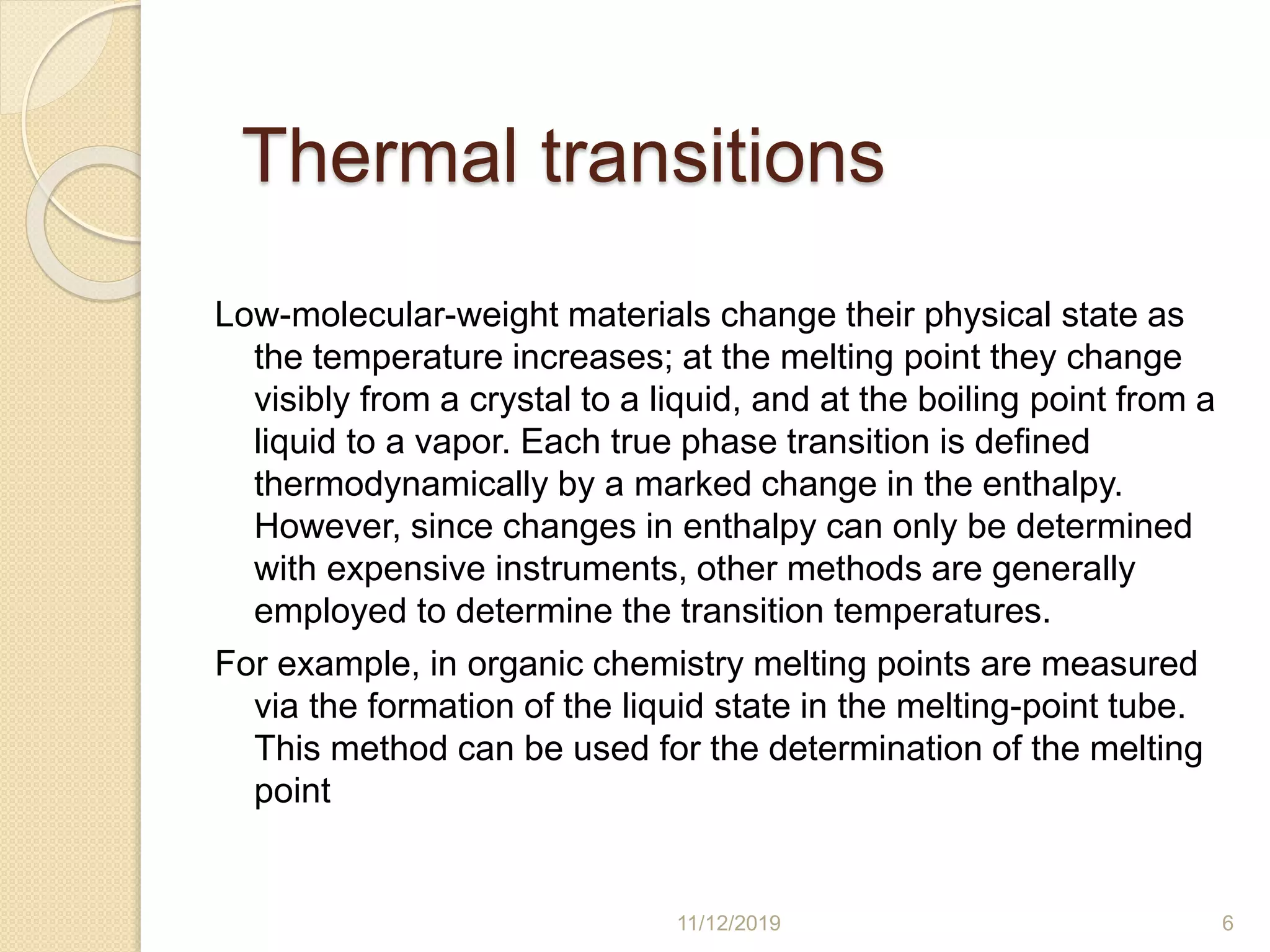 Thermal transitions
Low-molecular-weight materials change their physical state as
the temperature increases; at the melting point they change
visibly from a crystal to a liquid, and at the boiling point from a
liquid to a vapor. Each true phase transition is defined
thermodynamically by a marked change in the enthalpy.
However, since changes in enthalpy can only be determined
with expensive instruments, other methods are generally
employed to determine the transition temperatures.
For example, in organic chemistry melting points are measured
via the formation of the liquid state in the melting-point tube.
This method can be used for the determination of the melting
point
11/12/2019 6
 