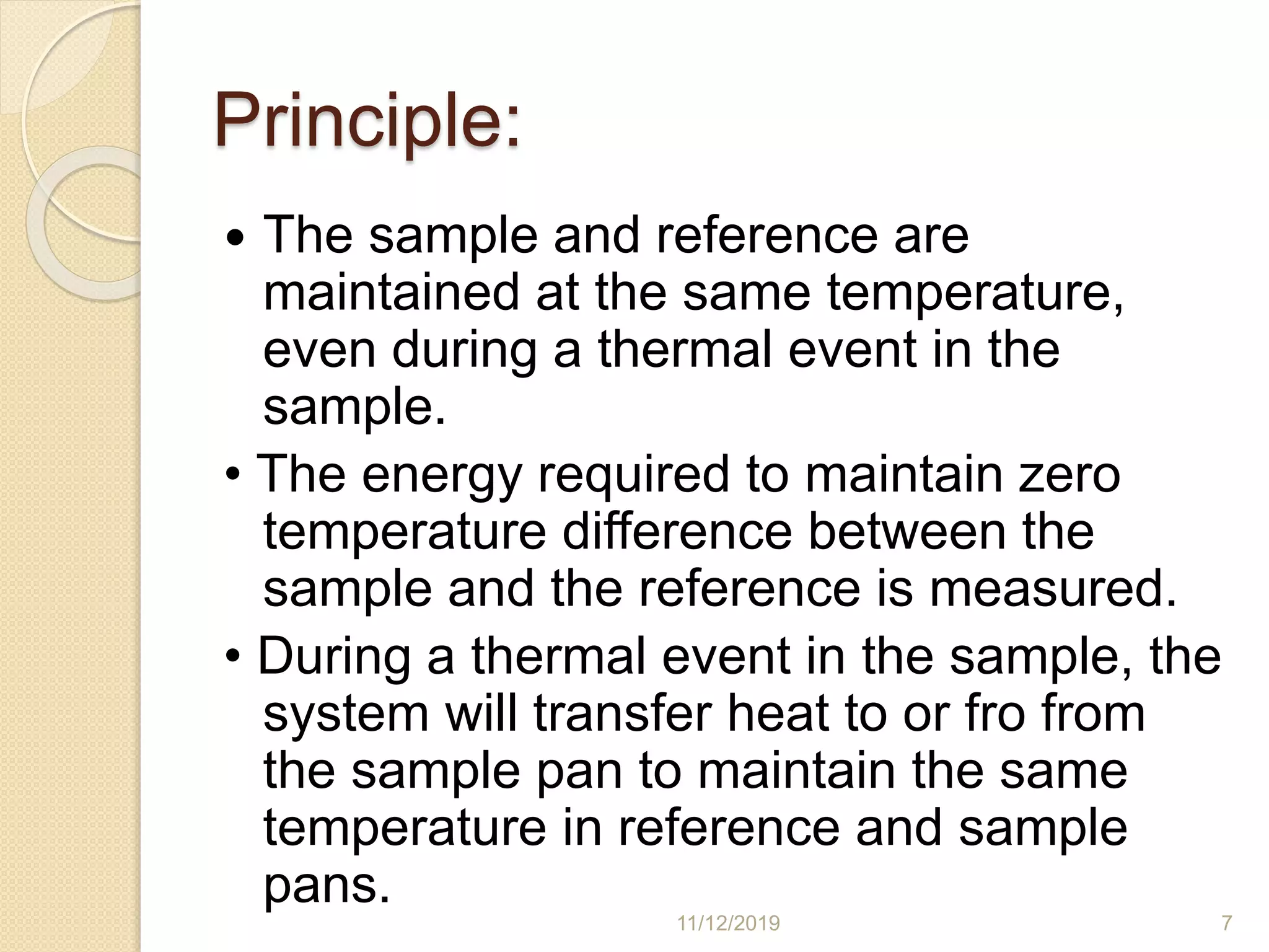 Principle:
 The sample and reference are
maintained at the same temperature,
even during a thermal event in the
sample.
• The energy required to maintain zero
temperature difference between the
sample and the reference is measured.
• During a thermal event in the sample, the
system will transfer heat to or fro from
the sample pan to maintain the same
temperature in reference and sample
pans.
11/12/2019 7
 