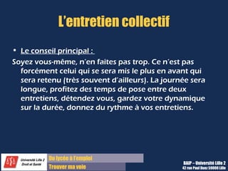 Du diplôme à l’emploi
Franchir le pas
L’entretien collectif
• Le conseil principal :
Soyez vous-même, n’en faites pas trop. Ce n’est pas
forcément celui qui se sera mis le plus en avant qui
sera retenu (très souvent d’ailleurs). La journée sera
longue, profitez des temps de pose entre deux
entretiens, détendez vous, gardez votre dynamique
sur la durée, donnez du rythme à vos entretiens.
BAIP – Université Lille 2
42 rue Paul Duez 59000 Lille
 
