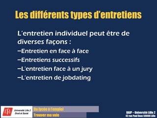 Du diplôme à l’emploi
Franchir le pas
Les différents types d’entretiens
L’entretien individuel peut être de
diverses façons :
–Entretien en face à face
–Entretiens successifs
–L'entretien face à un jury 
–L’entretien de jobdating
BAIP – Université Lille 2
42 rue Paul Duez 59000 Lille
 