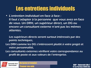 Du diplôme à l’emploi
Franchir le pas
Les entretiens individuels
• L’entretien individuel en face à face :
Il faut s’adapter à la personne que vous avez en face
de vous. Un DRH, un supérieur direct, un DG ou
encore un consultant externe n’ont pas les mêmes
attentes.
Les supérieurs directs seront surtout intéressés par des
points techniques,
Les DRH comme les DG s’intéressent plutôt à votre projet et
votre personnalité,
Les consultants externes vérifient votre correspondance au
profil de poste et aux valeurs de l’entreprise.
BAIP – Université Lille 2
42 rue Paul Duez 59000 Lille
 