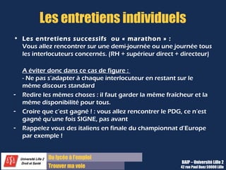Du diplôme à l’emploi
Franchir le pas
Les entretiens individuels
• Les entretiens successifs ou « marathon » :
Vous allez rencontrer sur une demi-journée ou une journée tous
les interlocuteurs concernés. (RH + supérieur direct + directeur)
A éviter donc dans ce cas de figure :
- Ne pas s’adapter à chaque interlocuteur en restant sur le
même discours standard
- Redire les mêmes choses : il faut garder la même fraîcheur et la
même disponibilité pour tous.
- Croire que c’est gagné ! : vous allez rencontrer le PDG, ce n’est
gagné qu’une fois SIGNE, pas avant
- Rappelez vous des italiens en finale du championnat d’Europe
par exemple !
BAIP – Université Lille 2
42 rue Paul Duez 59000 Lille
 