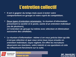 Du diplôme à l’emploi
Franchir le pas
L’entretien collectif
• Il sert à gagner du temps mais aussi à tester votre
comportement en groupe et votre esprit de compétition.
• Deux types d’entretien néanmoins : la réunion d’information
présentant la société et le poste, suivie d’un entretien individuel
(ou de plusieurs),
et l’entretien de groupe lui même avec sélection et élimination
successive des candidats.
• La réunion d’information : même si on vous précise bien qu’elle
n’est pas sélective et que vous serez tous reçus ensuite en
entretien individuel, soyez vigilant. En effet les recruteurs
observent vos réactions, votre intérêt et vos questions et cela
les influencent forcément sur la suite.
BAIP – Université Lille 2
42 rue Paul Duez 59000 Lille
 