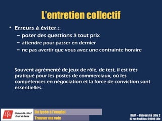 Du diplôme à l’emploi
Franchir le pas
L’entretien collectif
• Erreurs à éviter :
– poser des questions à tout prix
– attendre pour passer en dernier
– ne pas avertir que vous avez une contrainte horaire
Souvent agrémenté de jeux de rôle, de test, il est très
pratiqué pour les postes de commerciaux, où les
compétences en négociation et la force de conviction sont
essentielles.
BAIP – Université Lille 2
42 rue Paul Duez 59000 Lille
 