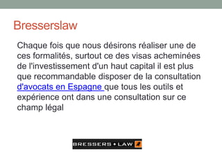 Bresserslaw
Chaque fois que nous désirons réaliser une de
ces formalités, surtout ce des visas acheminées
de l'investissement d'un haut capital il est plus
que recommandable disposer de la consultation
d'avocats en Espagne que tous les outils et
expérience ont dans une consultation sur ce
champ légal
 