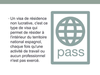 • Un visa de résidence
non lucrative, c'est ce
type de visa qui
permet de résider à
l'intérieur du territoire
national espagnol,
chaque fois qu'une
activité de travail ou
aucun professionnel
n'est pas exercé.
 
