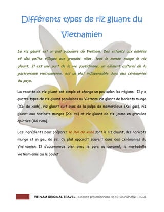 1 VIETNAM ORIGINAL TRAVEL – Licence professionnelle No : 01024/GPLHQT – TCDL
Différents types de riz gluant du
Vietnamien
Le riz gluant est un plat populaire du Vietnam. Des enfants aux adultes
et des petits villages aux grandes villes, tout le monde mange le riz
gluant. Il est une part de la vie quotidienne, un élément culturel de la
gastronomie vietnamienne, est un plat indispensable dans des cérémonies
du pays.
La recette de riz gluant est simple et change un peu selon les régions. Il y a
quatre types de riz gluant populaires au Vietnam: riz gluant de haricots mungo
(Xoi do xanh), riz gluant cuit avec de la pulpe de momordique (Xoi gac), riz
gluant aux haricots mungos (Xoi vo) et riz gluant de riz jeune en granules
aplaties (Xoi com).
Les ingrédients pour préparer le Xoi do xanh sont le riz gluant, des haricots
mungo et un peu de sel. Ce plat apparaît souvent dans des cérémonies du
Vietnamien. Il s’accommode bien avec le porc au caramel, la mortadelle
vietnamienne ou le poulet.
 
