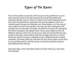 Types of Tie Knots
Ties are the explicit accessories which are put on by gentlemen so as to
wear aesthetic looks and noble expressions during the professional
meetings. Besides, ties are meant to enhance the overall appearance and
thus have the potential to supplement the precise elegance which are
initially sought through the bespoke suits. Nevertheless, as in the case of
every object of charm and splendor, the ties have also undergone swift
changes over the decades and today, 30 different tie knots are claimed by
the fashion designers with global reach. Hence, given below are the 30
different styles by which ties can be put on (and can be flaunted) during a
range of occasions while seeking style. But to begin with, let us content
that every specific tie know is adjusted as per 4 different factors, namely,
aesthetics, symmetry, difficulty and knot size. But the tie styles can be worn
on any working and can also be chosen on special occasions simply to
look different from the rest.
The given blow is the information about tie knots which you may never
know existed:
 