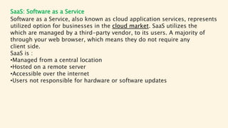 SaaS: Software as a Service
Software as a Service, also known as cloud application services, represents
utilized option for businesses in the cloud market. SaaS utilizes the
which are managed by a third-party vendor, to its users. A majority of
through your web browser, which means they do not require any
client side.
SaaS is :
•Managed from a central location
•Hosted on a remote server
•Accessible over the internet
•Users not responsible for hardware or software updates
 
