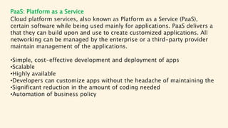 PaaS: Platform as a Service
Cloud platform services, also known as Platform as a Service (PaaS),
certain software while being used mainly for applications. PaaS delivers a
that they can build upon and use to create customized applications. All
networking can be managed by the enterprise or a third-party provider
maintain management of the applications.
•Simple, cost-effective development and deployment of apps
•Scalable
•Highly available
•Developers can customize apps without the headache of maintaining the
•Significant reduction in the amount of coding needed
•Automation of business policy
 