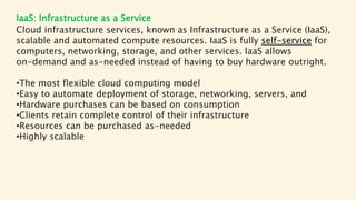 IaaS: Infrastructure as a Service
Cloud infrastructure services, known as Infrastructure as a Service (IaaS),
scalable and automated compute resources. IaaS is fully self-service for
computers, networking, storage, and other services. IaaS allows
on-demand and as-needed instead of having to buy hardware outright.
•The most flexible cloud computing model
•Easy to automate deployment of storage, networking, servers, and
•Hardware purchases can be based on consumption
•Clients retain complete control of their infrastructure
•Resources can be purchased as-needed
•Highly scalable
 
