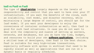 IaaS vs PaaS vs FaaS
The type of cloud service largely depends on the levels of
responsibility and control that you want to have over your IT
infrastructure. If you want the benefits of the cloud, such
as scalability, cost model, and disaster recovery, while
maintaining a large degree of control, you should opt for the
IaaS model. If you want your developers to enjoy the
convenience of container orchestration as well, then CaaS is
good for such IaaS situations. In case you do not want to
deal with the complexity and nuance of setting up servers,
networks, and databases, but you do have the time, budget,
and resources to build your own software applications, including
a skilled team of developers, then PaaS is the best choice.
FaaS is suitable for very high-volume transactions,
especially software with spikes in workload that need to be
rapidly scaled as well as applications that are run on a
dynamic basis or regularly scheduled.
 