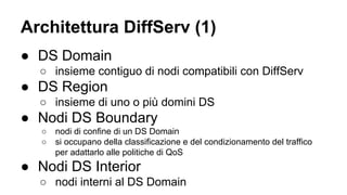 Architettura DiffServ (1) 
● DS Domain 
○ insieme contiguo di nodi compatibili con DiffServ 
● DS Region 
○ insieme di uno o più domini DS 
● Nodi DS Boundary 
○ nodi di confine di un DS Domain 
○ si occupano della classificazione e del condizionamento del traffico 
per adattarlo alle politiche di QoS 
● Nodi DS Interior 
○ nodi interni al DS Domain 
 