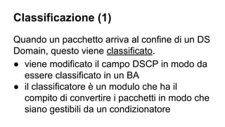 Classificazione (1) 
Quando un pacchetto arriva al confine di un DS 
Domain, questo viene classificato. 
● viene modificato il campo DSCP in modo da 
essere classificato in un BA 
● il classificatore è un modulo che ha il 
compito di convertire i pacchetti in modo che 
siano gestibili da un condizionatore 
 