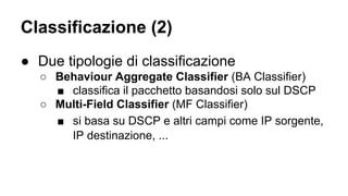 Classificazione (2) 
● Due tipologie di classificazione 
○ Behaviour Aggregate Classifier (BA Classifier) 
■ classifica il pacchetto basandosi solo sul DSCP 
○ Multi-Field Classifier (MF Classifier) 
■ si basa su DSCP e altri campi come IP sorgente, 
IP destinazione, ... 
 