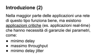 Introduzione (2) 
Nella maggior parte delle applicazioni una rete 
di questo tipo funziona bene, ma esistono 
applicazioni critiche (es. applicazioni real-time) 
che hanno necessità di garanzie dei parametri, 
come: 
● minimo delay 
● massimo throughput 
● minimo delay jitter 
 