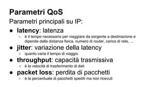 Parametri QoS 
Parametri principali su IP: 
● latency: latenza 
○ è il tempo necessario per viaggiare da sorgente a destinazione e 
dipende dalla distanza fisica, numero di router, carico di rete, ... 
● jitter: variazione della latency 
○ quanto varia il tempo di viaggio 
● throughput: capacità trasmissiva 
○ è la velocità di trasferimento di dati 
● packet loss: perdita di pacchetti 
○ è la percentuale di pacchetti spediti ma non ricevuti 
 