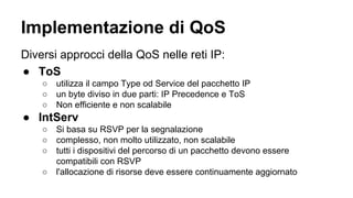 Implementazione di QoS 
Diversi approcci della QoS nelle reti IP: 
● ToS 
○ utilizza il campo Type od Service del pacchetto IP 
○ un byte diviso in due parti: IP Precedence e ToS 
○ Non efficiente e non scalabile 
● IntServ 
○ Si basa su RSVP per la segnalazione 
○ complesso, non molto utilizzato, non scalabile 
○ tutti i dispositivi del percorso di un pacchetto devono essere 
compatibili con RSVP 
○ l'allocazione di risorse deve essere continuamente aggiornato 
 