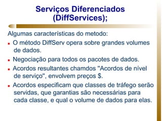 Serviços Diferenciados
             (DiffServices);
Algumas características do metodo:
 O método DiffServ opera sobre grandes volumes

  de dados.
 Negociação para todos os pacotes de dados.


 Acordos resultantes chamdos ''Acordos de nível

  de serviço'', envolvem preços $.
 Acordos especificam que classes de tráfego serão

  servidas, que garantias são necessárias para
  cada classe, e qual o volume de dados para elas.
 