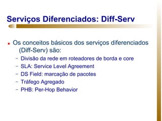 Serviços Diferenciados: Diff-Serv

   Os conceitos básicos dos serviços diferenciados
     (Diff-Serv) são:
     –   Divisão da rede em roteadores de borda e core
     –   SLA: Service Level Agreement
     –   DS Field: marcação de pacotes
     –   Tráfego Agregado
     –   PHB: Per-Hop Behavior
 