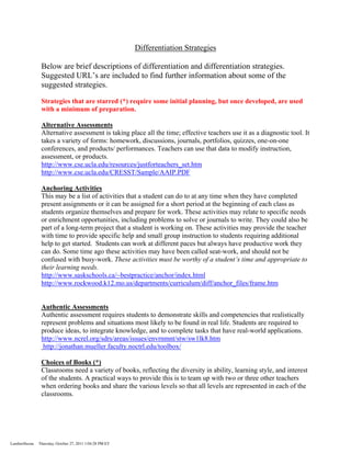 Differentiation Strategies

                Below are brief descriptions of differentiation and differentiation strategies.
                Suggested URL’s are included to find further information about some of the
                suggested strategies.

                Strategies that are starred (*) require some initial planning, but once developed, are used
                with a minimum of preparation.

                Alternative Assessments
                Alternative assessment is taking place all the time; effective teachers use it as a diagnostic tool. It
                takes a variety of forms: homework, discussions, journals, portfolios, quizzes, one-on-one
                conferences, and products/ performances. Teachers can use that data to modify instruction,
                assessment, or products.
                http://www.cse.ucla.edu/resources/justforteachers_set.htm
                http://www.cse.ucla.edu/CRESST/Sample/AAIP.PDF

                Anchoring Activities
                This may be a list of activities that a student can do to at any time when they have completed
                present assignments or it can be assigned for a short period at the beginning of each class as
                students organize themselves and prepare for work. These activities may relate to specific needs
                or enrichment opportunities, including problems to solve or journals to write. They could also be
                part of a long-term project that a student is working on. These activities may provide the teacher
                with time to provide specific help and small group instruction to students requiring additional
                help to get started. Students can work at different paces but always have productive work they
                can do. Some time ago these activities may have been called seat-work, and should not be
                confused with busy-work. These activities must be worthy of a student’s time and appropriate to
                their learning needs.
                http://www.saskschools.ca/~bestpractice/anchor/index.html
                http://www.rockwood.k12.mo.us/departments/curriculum/diff/anchor_files/frame.htm


                Authentic Assessments
                Authentic assessment requires students to demonstrate skills and competencies that realistically
                represent problems and situations most likely to be found in real life. Students are required to
                produce ideas, to integrate knowledge, and to complete tasks that have real-world applications.
                http://www.ncrel.org/sdrs/areas/issues/envrnmnt/stw/sw1lk8.htm
                 http://jonathan.mueller.faculty.noctrl.edu/toolbox/

                Choices of Books (*)
                Classrooms need a variety of books, reflecting the diversity in ability, learning style, and interest
                of the students. A practical ways to provide this is to team up with two or three other teachers
                when ordering books and share the various levels so that all levels are represented in each of the
                classrooms.




LambertSuzan   Thursday, October 27, 2011 1:04:28 PM ET
 