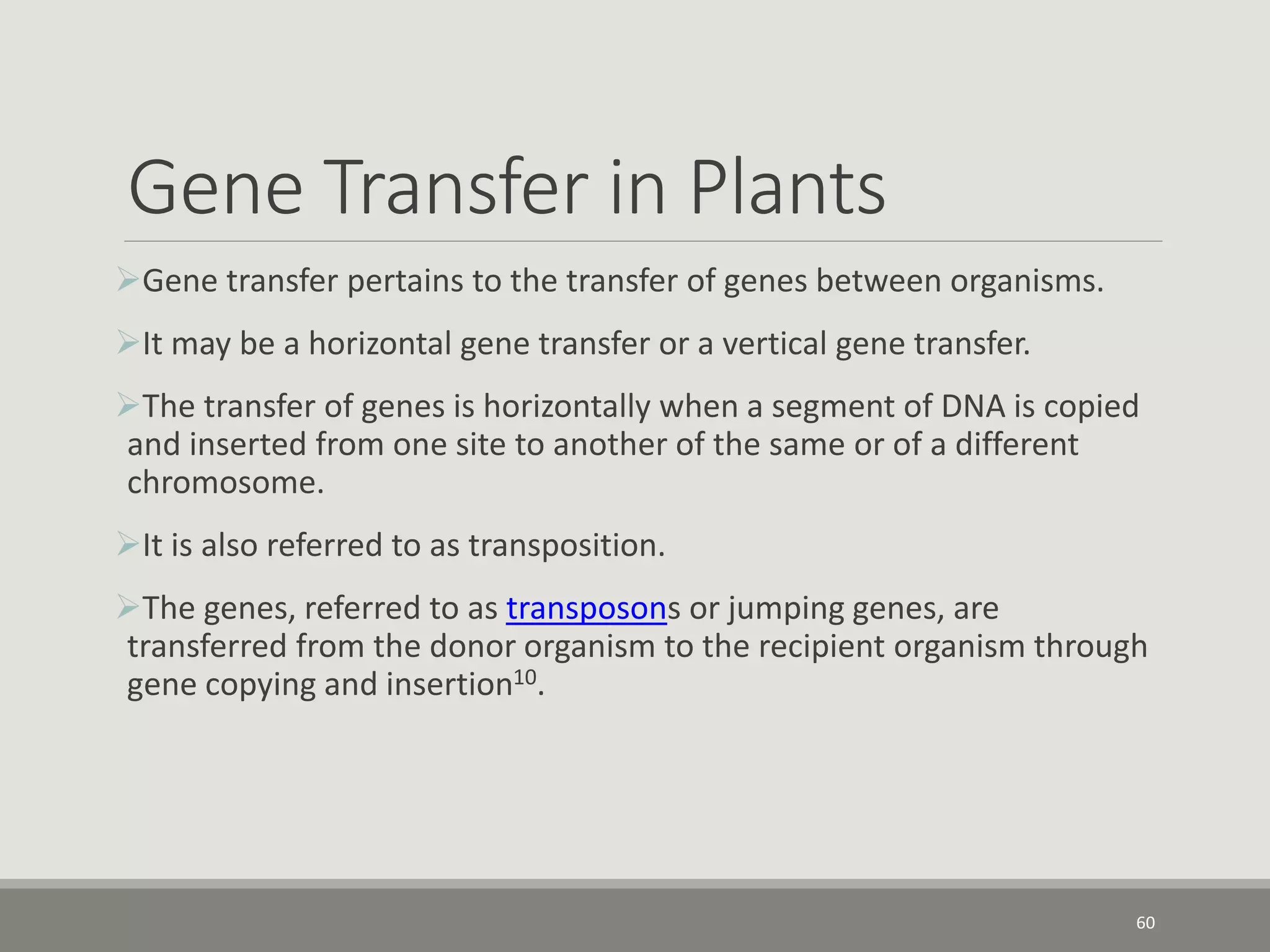Gene Transfer in Plants
Gene transfer pertains to the transfer of genes between organisms.
It may be a horizontal gene transfer or a vertical gene transfer.
The transfer of genes is horizontally when a segment of DNA is copied
and inserted from one site to another of the same or of a different
chromosome.
It is also referred to as transposition.
The genes, referred to as transposons or jumping genes, are
transferred from the donor organism to the recipient organism through
gene copying and insertion10.
60
 