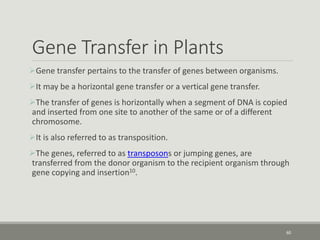 Gene Transfer in Plants
Gene transfer pertains to the transfer of genes between organisms.
It may be a horizontal gene transfer or a vertical gene transfer.
The transfer of genes is horizontally when a segment of DNA is copied
and inserted from one site to another of the same or of a different
chromosome.
It is also referred to as transposition.
The genes, referred to as transposons or jumping genes, are
transferred from the donor organism to the recipient organism through
gene copying and insertion10.
60
 
