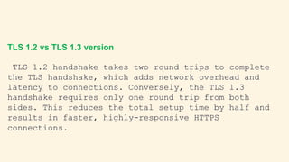 TLS 1.2 vs TLS 1.3 version
TLS 1.2 handshake takes two round trips to complete
the TLS handshake, which adds network overhead and
latency to connections. Conversely, the TLS 1.3
handshake requires only one round trip from both
sides. This reduces the total setup time by half and
results in faster, highly-responsive HTTPS
connections.
 